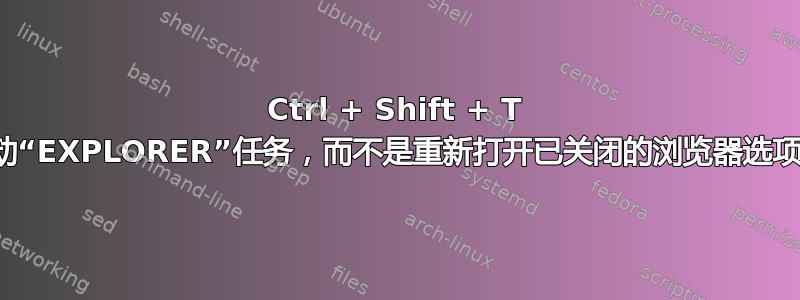 Ctrl + Shift + T 启动“EXPLORER”任务，而不是重新打开已关闭的浏览器选项卡