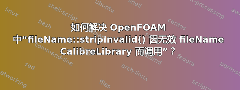 如何解决 OpenFOAM 中“fileName::stripInvalid() 因无效 fileName CalibreLibrary 而调用”？