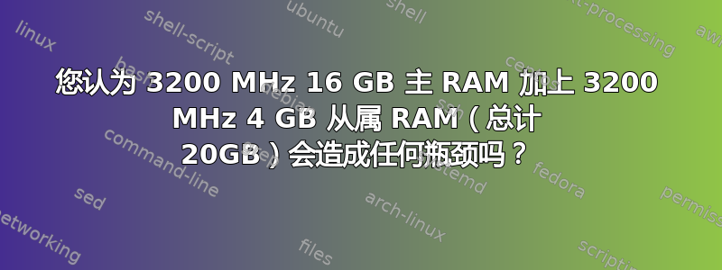 您认为 3200 MHz 16 GB 主 RAM 加上 3200 MHz 4 GB 从属 RAM（总计 20GB）会造成任何瓶颈吗？