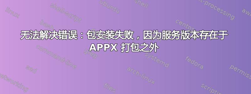 无法解决错误：包安装失败，因为服务版本存在于 APPX 打包之外