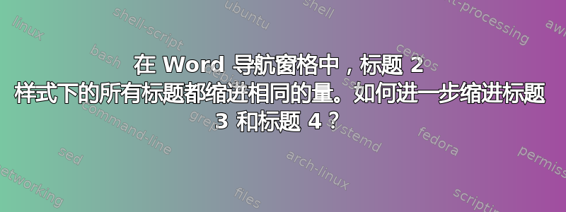 在 Word 导航窗格中，标题 2 样式下的所有标题都缩进相同的量。如何进一步缩进标题 3 和标题 4？