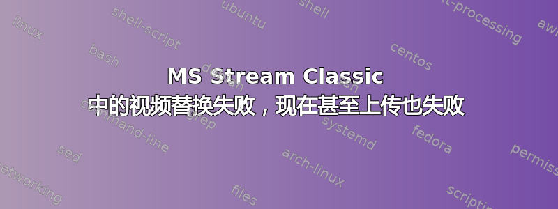 MS Stream Classic 中的视频替换失败，现在甚至上传也失败