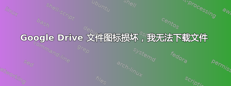 Google Drive 文件图标损坏，我无法下载文件