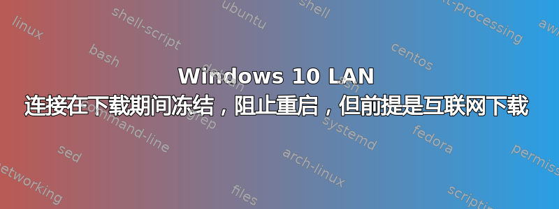 Windows 10 LAN 连接在下载期间冻结，阻止重启，但前提是互联网下载