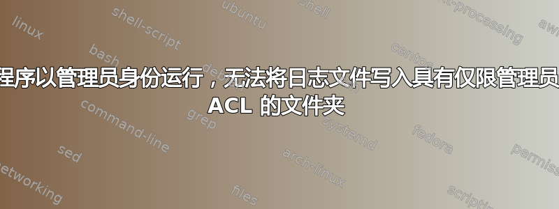 程序以管理员身份运行，无法将日志文件写入具有仅限管理员 ACL 的文件夹