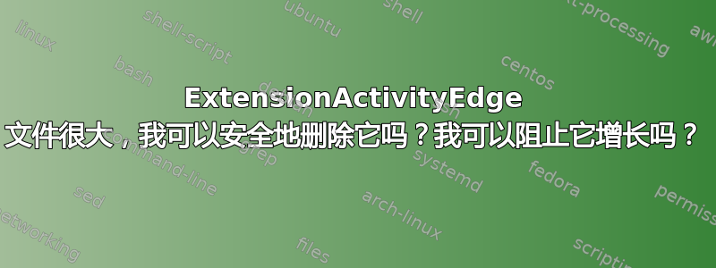 ExtensionActivityEdge 文件很大，我可以安全地删除它吗？我可以阻止它增长吗？