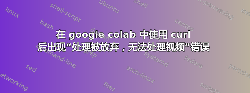 在 google colab 中使用 curl 后出现“处理被放弃，无法处理视频”错误