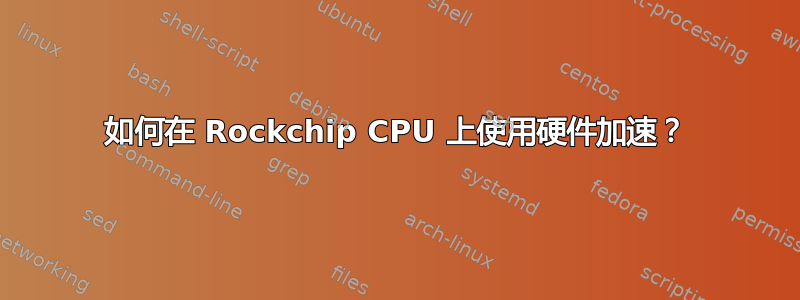 如何在 Rockchip CPU 上使用硬件加速？