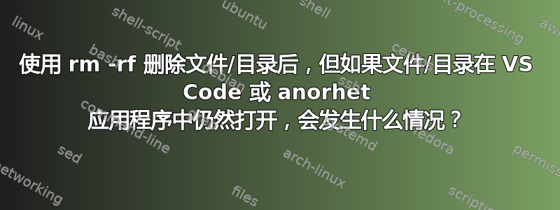 使用 rm -rf 删除文件/目录后，但如果文件/目录在 VS Code 或 anorhet 应用程序中仍然打开，会发生什么情况？