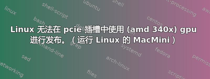 Linux 无法在 pcie 插槽中使用 (amd 340x) gpu 进行发布。（运行 Linux 的 MacMini）