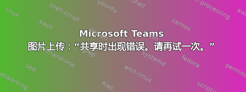 Microsoft Teams 图片上传：“共享时出现错误。请再试一次。”