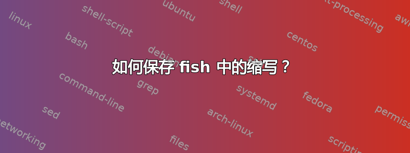 如何保存 fish 中的缩写？