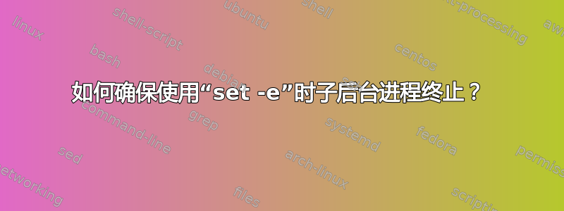 如何确保使用“set -e”时子后台进程终止？