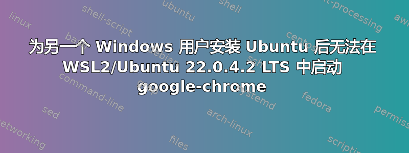 为另一个 Windows 用户安装 Ubuntu 后无法在 WSL2/Ubuntu 22.0.4.2 LTS 中启动 google-chrome