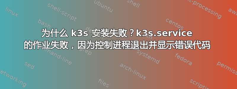 为什么 k3s 安装失败？k3s.service 的作业失败，因为控制进程退出并显示错误代码