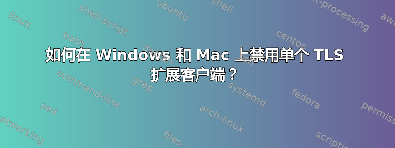 如何在 Windows 和 Mac 上禁用单个 TLS 扩展客户端？