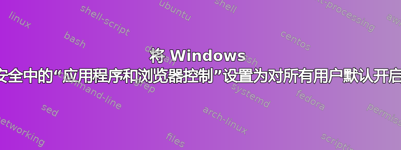 将 Windows 安全中的“应用程序和浏览器控制”设置为对所有用户默认开启