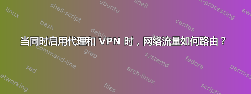 当同时启用代理和 VPN 时，网络流量如何路由？