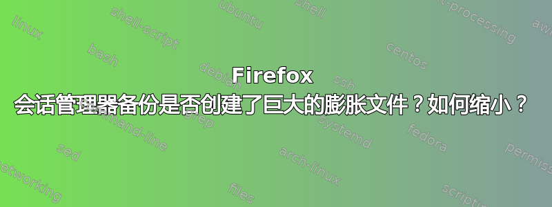 Firefox 会话管理器备份是否创建了巨大的膨胀文件？如何缩小？