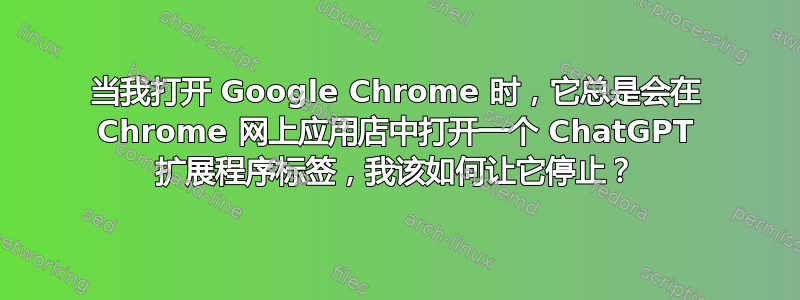 当我打开 Google Chrome 时，它​​总是会在 Chrome 网上应用店中打开一个 ChatGPT 扩展程序标签，我该如何让它停止？