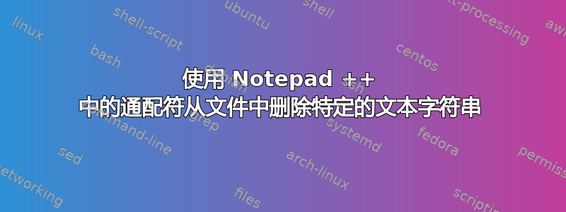 使用 Notepad ++ 中的通配符从文件中删除特定的文本字符串