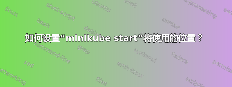 如何设置“minikube start”将使用的位置？