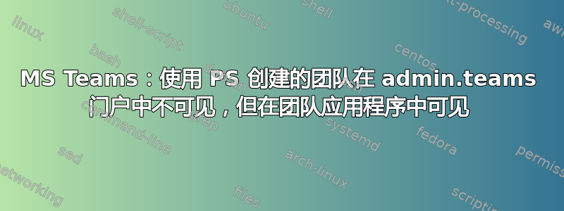 MS Teams：使用 PS 创建的团队在 admin.teams 门户中不可见，但在团队应用程序中可见