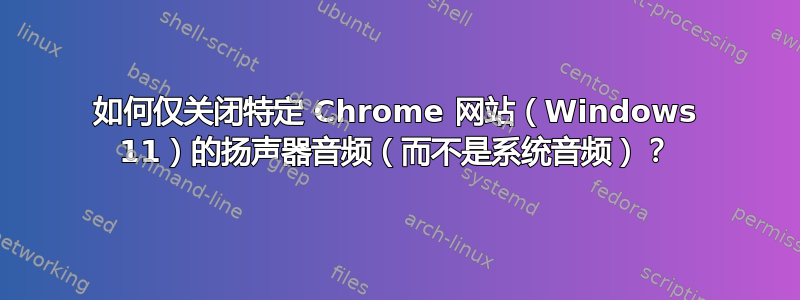 如何仅关闭特定 Chrome 网站（Windows 11）的扬声器音频（而不是系统音频）？