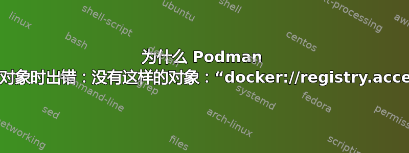 为什么 Podman 无法检查对象？错误：检查对象时出错：没有这样的对象：“docker://registry.access.redhat.com/ubi8”