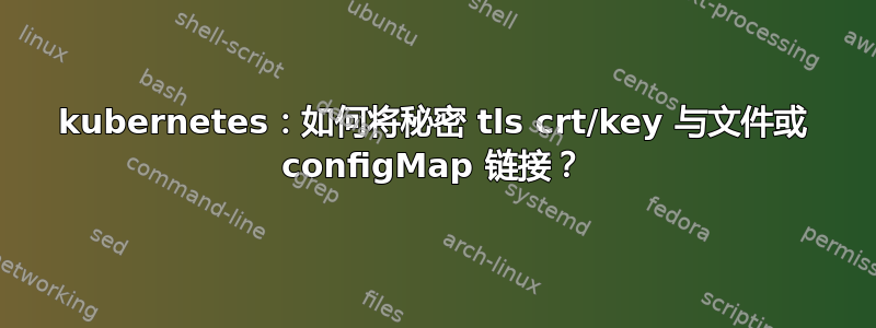 kubernetes：如何将秘密 tls crt/key 与文件或 configMap 链接？