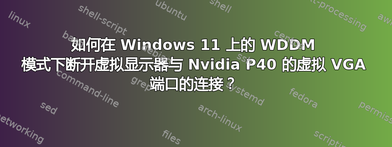 如何在 Windows 11 上的 WDDM 模式下断开虚拟显示器与 Nvidia P40 的虚拟 VGA 端口的连接？