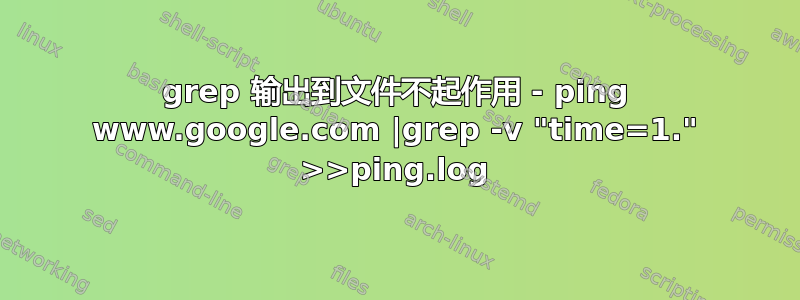 grep 输出到文件不起作用 - ping www.google.com |grep -v "time=1." >>ping.log