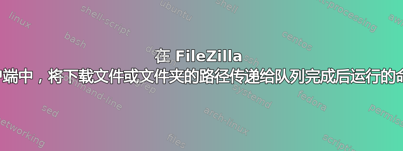 在 FileZilla 客户端中，将下载文件或文件夹的路径传递给队列完成后运行的命令