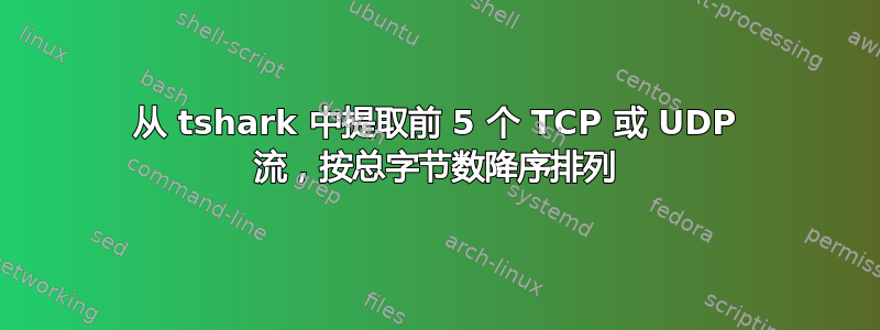 从 tshark 中提取前 5 个 TCP 或 UDP 流，按总字节数降序排列