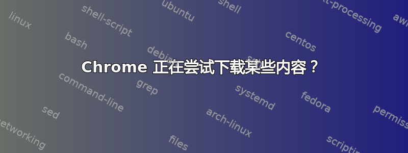 Chrome 正在尝试下载某些内容？