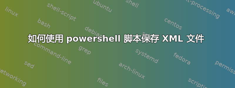 如何使用 powershell 脚本保存 XML 文件