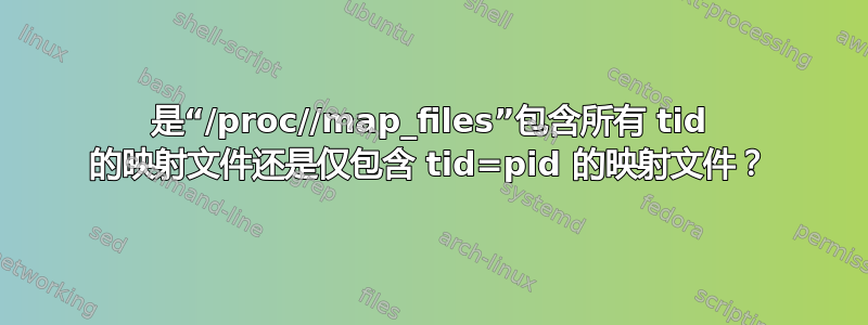 是“/proc//map_files”包含所有 tid 的映射文件还是仅包含 tid=pid 的映射文件？