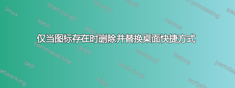 仅当图标存在时删除并替换桌面快捷方式