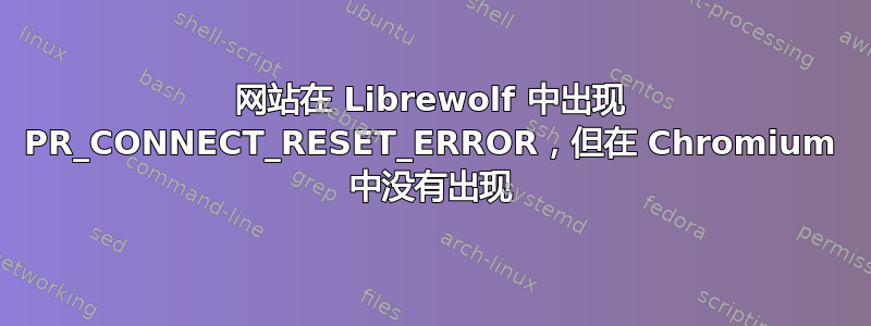 网站在 Librewolf 中出现 PR_CONNECT_RESET_ERROR，但在 Chromium 中没有出现