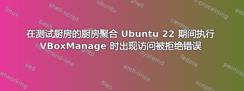 在测试厨房的厨房聚合 Ubuntu 22 期间执行 VBoxManage 时出现访问被拒绝错误