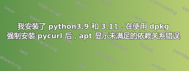 我安装了 python3.9 和 3.11，在使用 dpkg 强制安装 pycurl 后，apt 显示未满足的依赖关系错误