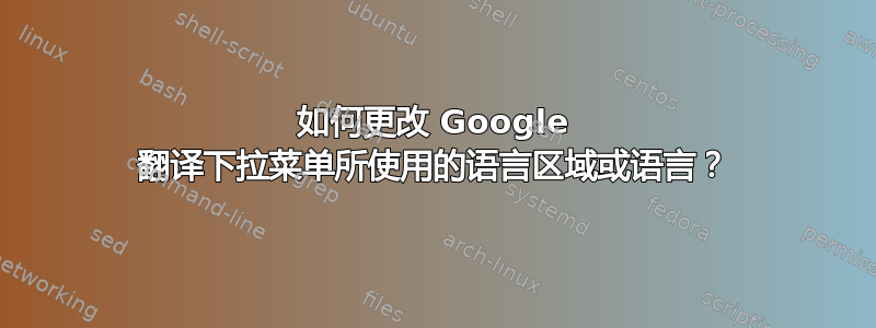 如何更改 Google 翻译下拉菜单所使用的语言区域或语言？