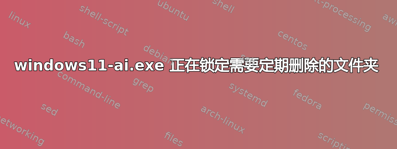 windows11-ai.exe 正在锁定需要定期删除的文件夹