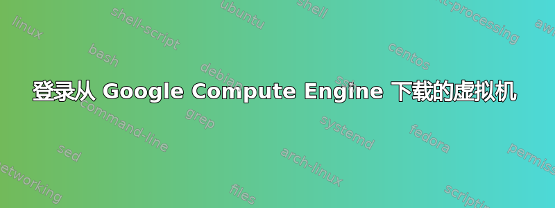 登录从 Google Compute Engine 下载的虚拟机