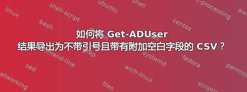 如何将 Get-ADUser 结果导出为不带引号且带有附加空白字段的 CSV？