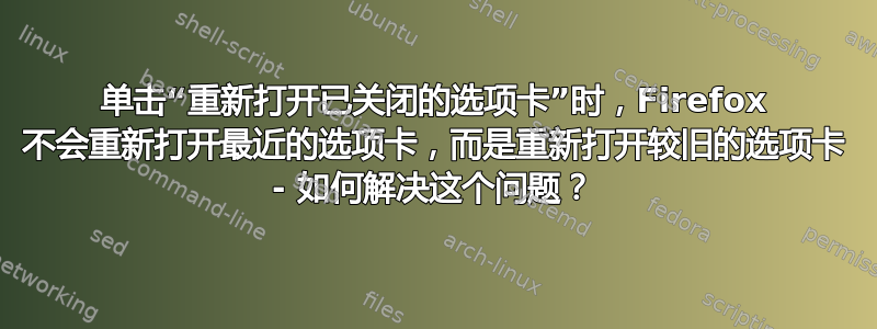 单击“重新打开已关闭的选项卡”时，Firefox 不会重新打开最近的选项卡，而是重新打开较旧的选项卡 - 如何解决这个问题？