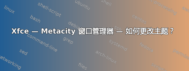 Xfce — Metacity 窗口管理器 — 如何更改主题？