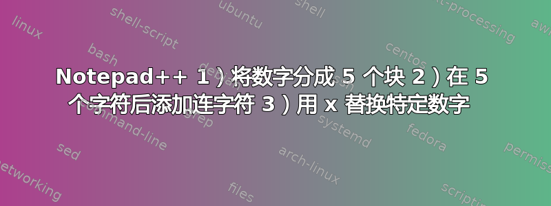 Notepad++ 1）将数字分成 5 个块 2）在 5 个字符后添加连字符 3）用 x 替换特定数字 