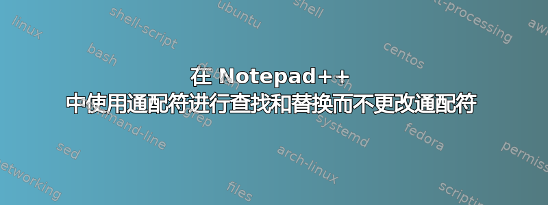 在 Notepad++ 中使用通配符进行查找和替换而不更改通配符