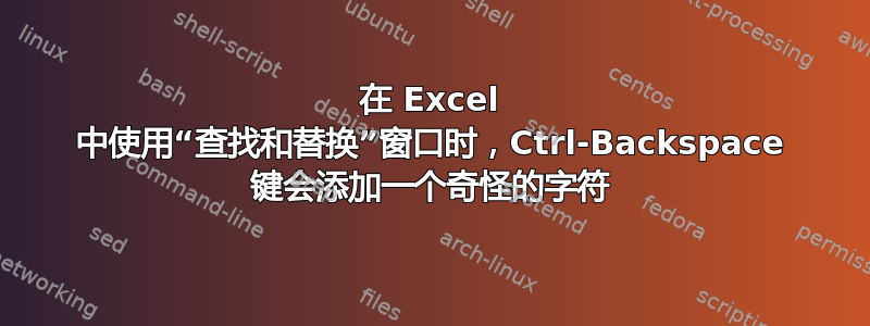 在 Excel 中使用“查找和替换”窗口时，Ctrl-Backspace 键会添加一个奇怪的字符